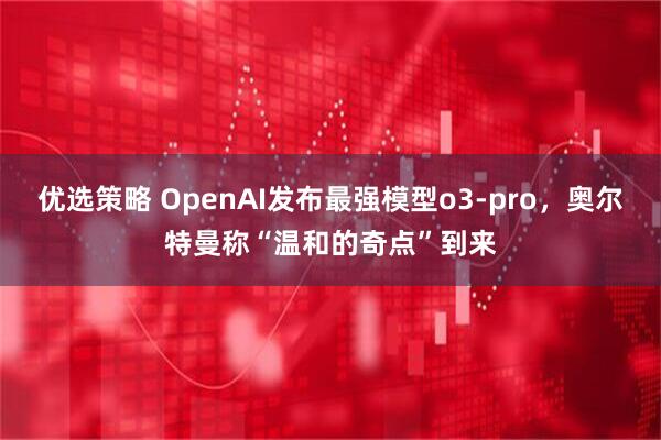优选策略 OpenAI发布最强模型o3-pro，奥尔特曼称“温和的奇点”到来