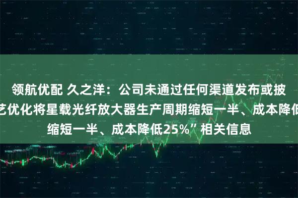领航优配 久之洋：公司未通过任何渠道发布或披露“公司通过工艺优化将星载光纤放大器生产周期缩短一半、成本降低25%”相关信息