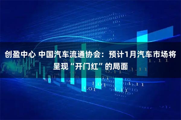 创盈中心 中国汽车流通协会：预计1月汽车市场将呈现“开门红”的局面
