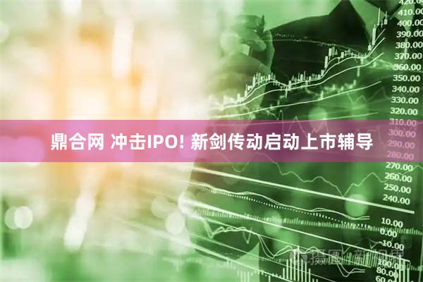 鼎合网 冲击IPO! 新剑传动启动上市辅导