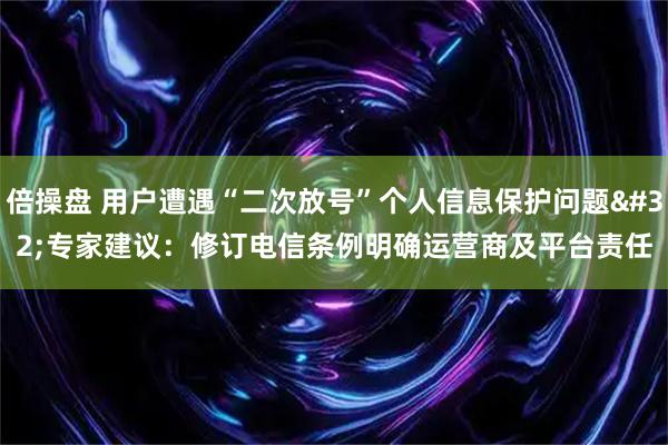 倍操盘 用户遭遇“二次放号”个人信息保护问题 专家建议：修订电信条例明确运营商及平台责任