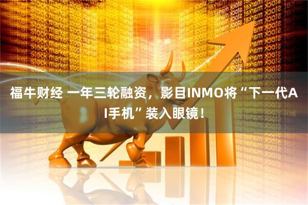 福牛财经 一年三轮融资，影目INMO将“下一代AI手机”装入眼镜！