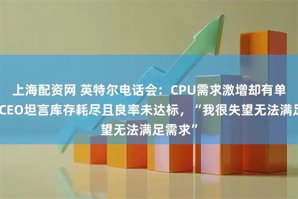 上海配资网 英特尔电话会：CPU需求激增却有单无货！CEO坦言库存耗尽且良率未达标，“我很失望无法满足需求”