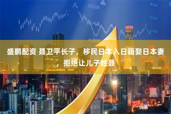 盛鹏配资 聂卫平长子，移民日本入日籍娶日本妻，拒绝让儿子姓聂