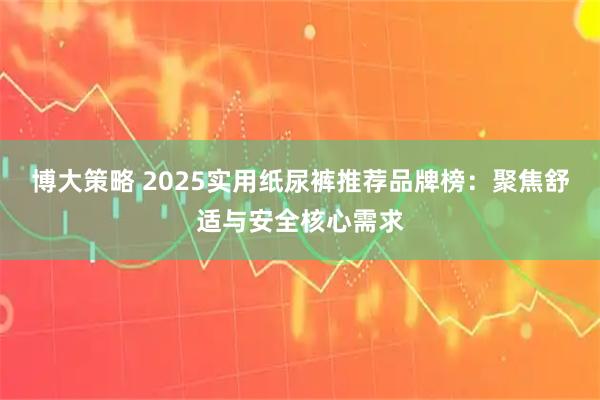 博大策略 2025实用纸尿裤推荐品牌榜：聚焦舒适与安全核心需求