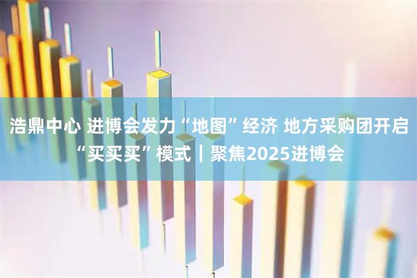 浩鼎中心 进博会发力“地图”经济 地方采购团开启“买买买”模式｜聚焦2025进博会