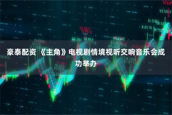 豪泰配资 《主角》电视剧情境视听交响音乐会成功举办